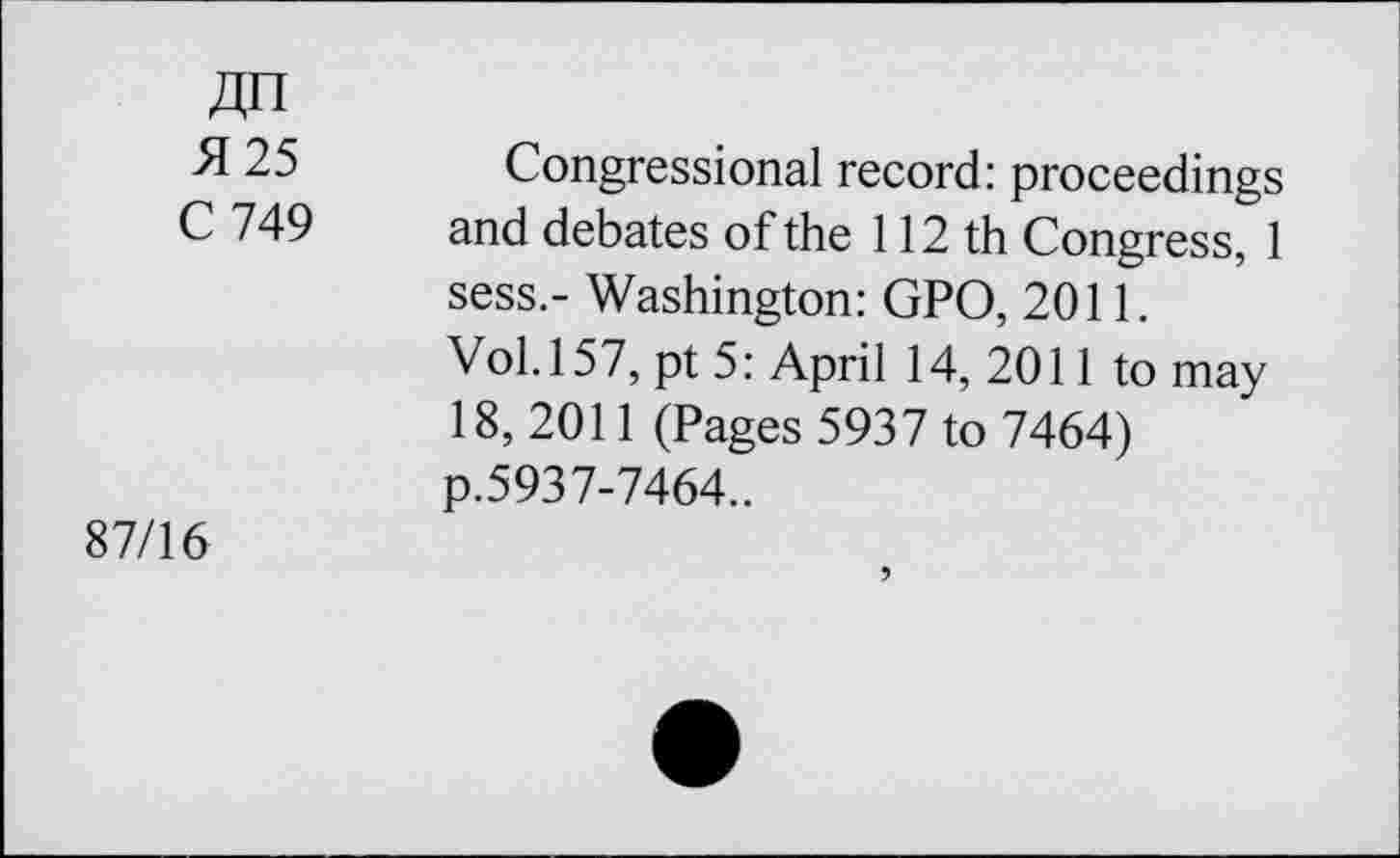 ﻿An
25 Congressional record: proceedings C 749 and debates of the 112 th Congress, 1 sess.- Washington: GPO, 2011.
Vol. 157, pt 5: April 14, 2011 to may 18, 2011 (Pages 5937 to 7464) p.5937-7464..
87/16